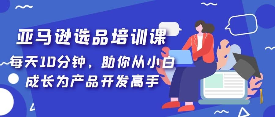 亚马逊选品培训课，每天10分钟，助你从小白成长为产品开发高手创客之家-网创项目资源站-副业项目-创业项目-搞钱项目创客之家