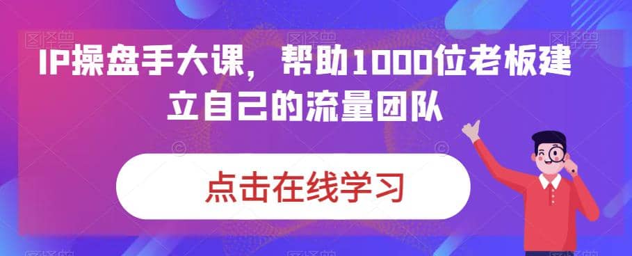 IP-操盘手大课，帮助1000位老板建立自己的流量团队（13节课）创客之家-网创项目资源站-副业项目-创业项目-搞钱项目创客之家