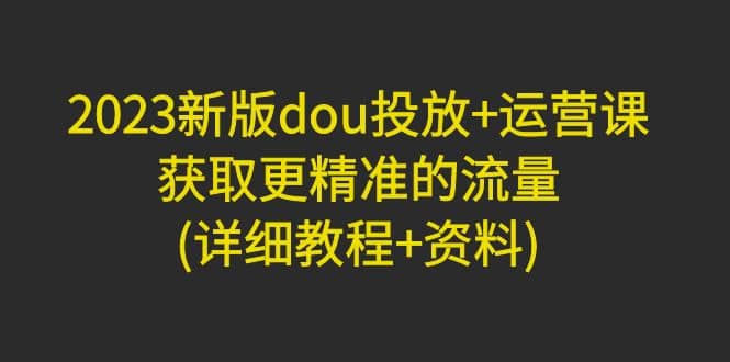 2023新版dou投放+运营课：获取更精准的流量(详细教程+资料)无水印创客之家-网创项目资源站-副业项目-创业项目-搞钱项目创客之家