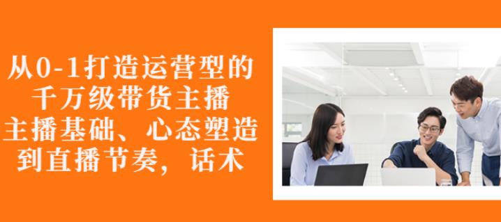 从0-1打造运营型的带货主播：主播基础、心态塑造，能力培养到直播节奏，话术进行全面讲解创客之家-网创项目资源站-副业项目-创业项目-搞钱项目创客之家