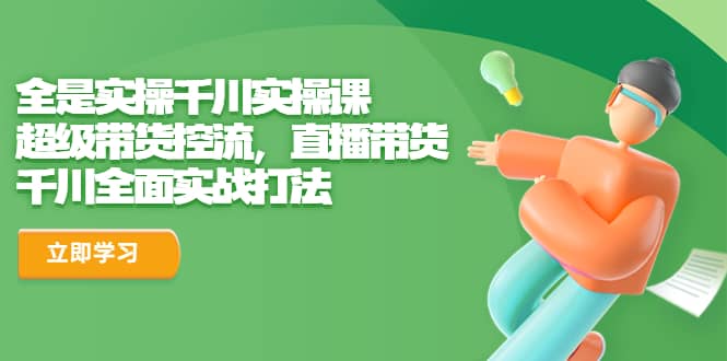 全是实操千川实操课，超级带货控流，直播带货 千川全面实战打法创客之家-网创项目资源站-副业项目-创业项目-搞钱项目创客之家