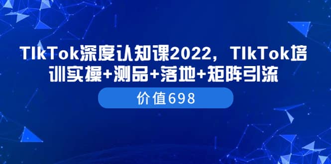 TIkTok深度认知课2022，TIkTok培训实操+测品+落地+矩阵引流（价值698）创客之家-网创项目资源站-副业项目-创业项目-搞钱项目创客之家