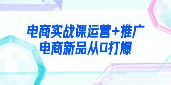 电商实战课运营+推广，电商新品从0打爆（99节视频课）创客之家-网创项目资源站-副业项目-创业项目-搞钱项目创客之家