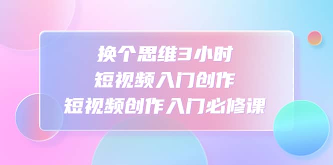 换个思维3小时短视频入门创作，短视频创作入门必修课创客之家-网创项目资源站-副业项目-创业项目-搞钱项目创客之家