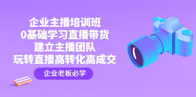企业主播培训班：0基础学习直播带货，建立主播团队，玩转直播高转化高成交创客之家-网创项目资源站-副业项目-创业项目-搞钱项目创客之家