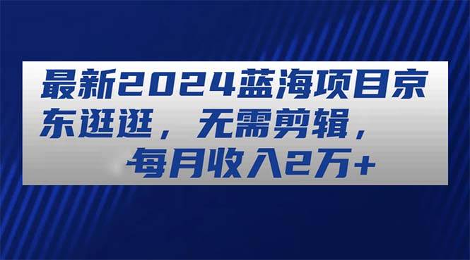 最新2024蓝海项目京东逛逛，无需剪辑，每月收入2万+创客之家-网创项目资源站-副业项目-创业项目-搞钱项目创客之家