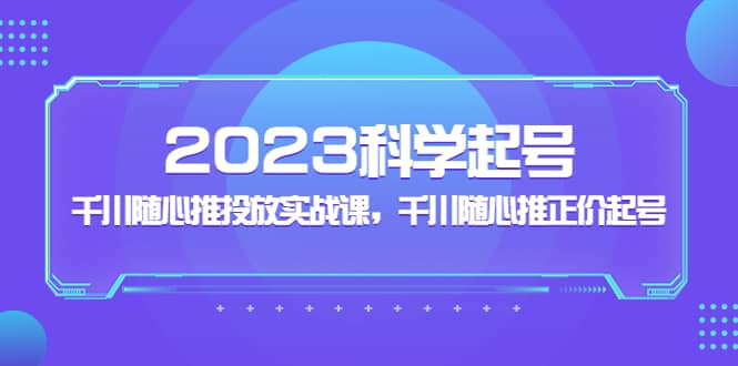 2023科学起号，千川随心推投放实战课，千川随心推正价起号创客之家-网创项目资源站-副业项目-创业项目-搞钱项目创客之家