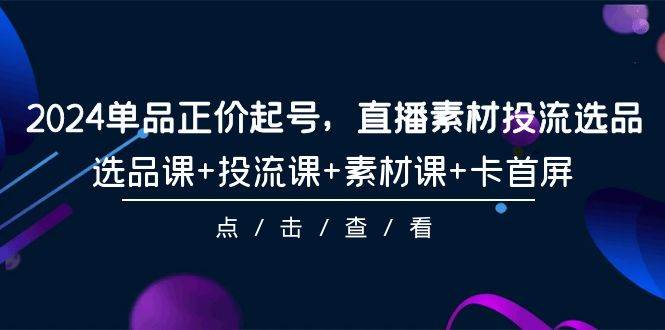 2024单品正价起号，直播素材投流选品，选品课+投流课+素材课+卡首屏-101节创客之家-网创项目资源站-副业项目-创业项目-搞钱项目创客之家