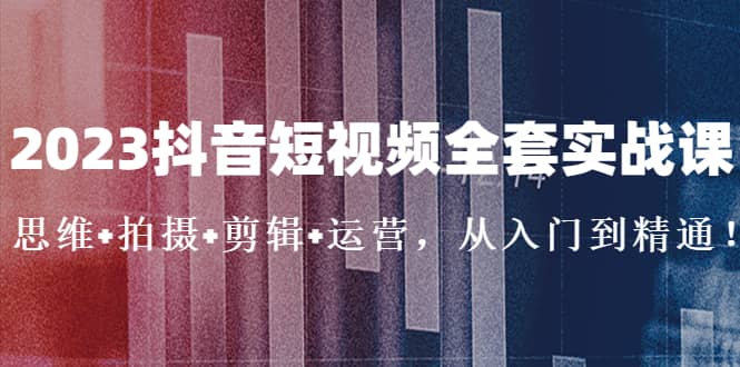 2023抖音短视频全套实战课：思维+拍摄+剪辑+运营，从入门到精通创客之家-网创项目资源站-副业项目-创业项目-搞钱项目创客之家
