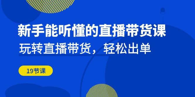 新手能听懂的直播带货课：玩转直播带货，轻松出单（19节课）创客之家-网创项目资源站-副业项目-创业项目-搞钱项目创客之家