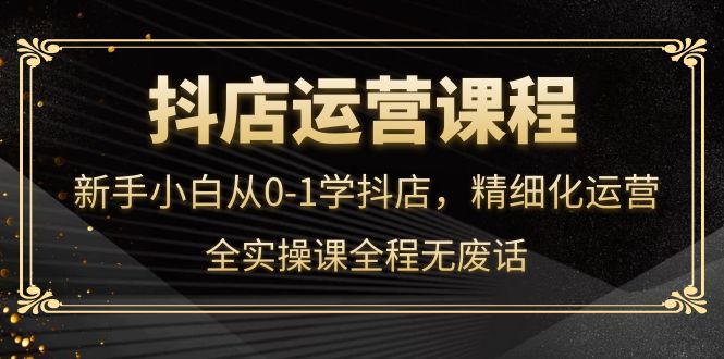 抖店运营，新手小白从0-1学抖店，精细化运营，全实操课全程无废话创客之家-网创项目资源站-副业项目-创业项目-搞钱项目创客之家