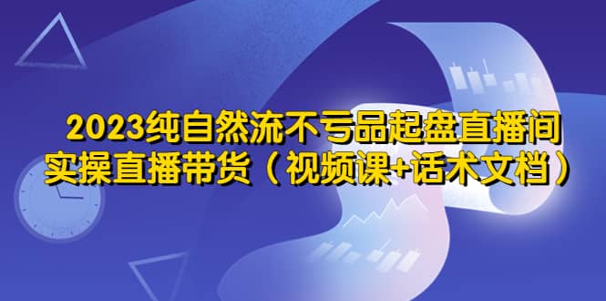 2023纯自然流不亏品起盘直播间，实操直播带货（视频课+话术文档）创客之家-网创项目资源站-副业项目-创业项目-搞钱项目创客之家