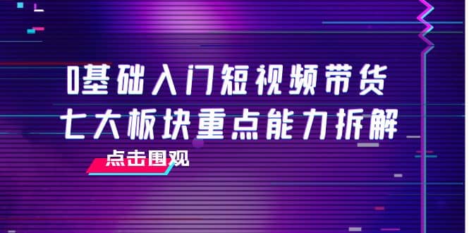 0基础入门短视频带货，七大板块重点能力拆解，7节精品课4小时干货创客之家-网创项目资源站-副业项目-创业项目-搞钱项目创客之家
