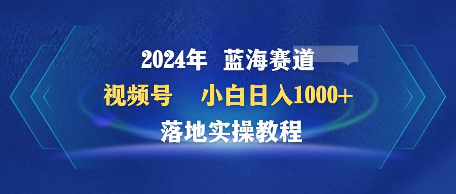2024年蓝海赛道 视频号  小白日入1000+ 落地实操教程创客之家-网创项目资源站-副业项目-创业项目-搞钱项目创客之家