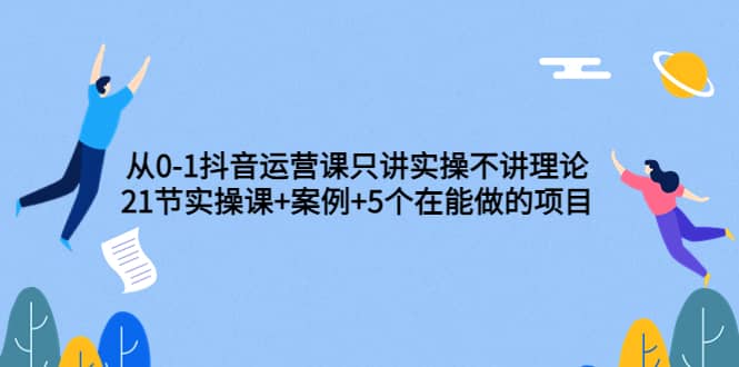 从0-1抖音运营课只讲实操不讲理论：21节实操课+案例+5个在能做的项目创客之家-网创项目资源站-副业项目-创业项目-搞钱项目创客之家