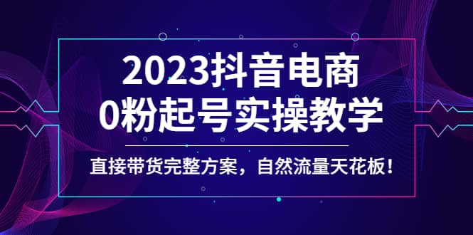 2023抖音电商0粉起号实操教学，直接带货完整方案，自然流量天花板创客之家-网创项目资源站-副业项目-创业项目-搞钱项目创客之家