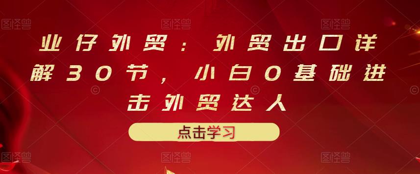 业仔外贸：外贸出口详解30节，小白0基础进击外贸达人 价值666元创客之家-网创项目资源站-副业项目-创业项目-搞钱项目创客之家