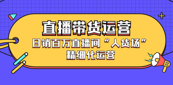 直播带货运营，销百万直播间“人货场”精细化运营创客之家-网创项目资源站-副业项目-创业项目-搞钱项目创客之家