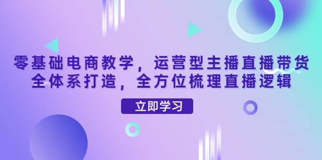 零基础电商教学，运营型主播直播带货全体系打造，全方位梳理直播逻辑创客之家-网创项目资源站-副业项目-创业项目-搞钱项目创客之家