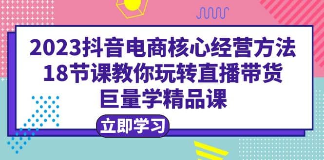 2023抖音电商核心经营方法：18节课教你玩转直播带货，巨量学精品课创客之家-网创项目资源站-副业项目-创业项目-搞钱项目创客之家