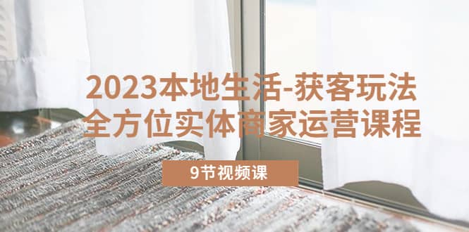 2023本地生活-获客玩法，全方位实体商家运营课程（9节视频课）创客之家-网创项目资源站-副业项目-创业项目-搞钱项目创客之家