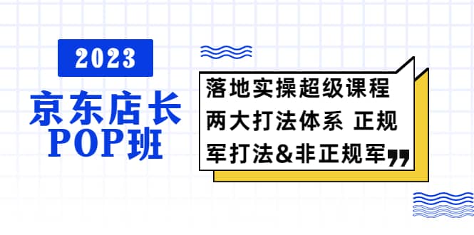 2023京东店长·POP班 落地实操超级课程 两大打法体系 正规军&非正规军创客之家-网创项目资源站-副业项目-创业项目-搞钱项目创客之家