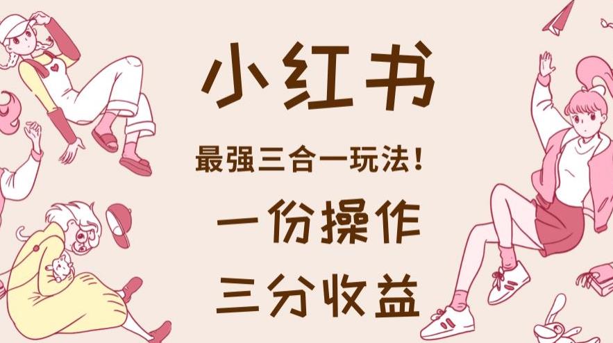小红书最强三合一玩法，一份操作获得三份收益！【揭秘】创客之家-网创项目资源站-副业项目-创业项目-搞钱项目创客之家