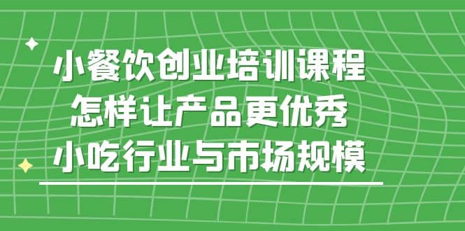 小餐饮创业培训课程，怎样让产品更优秀，小吃行业与市场规模创客之家-网创项目资源站-副业项目-创业项目-搞钱项目创客之家
