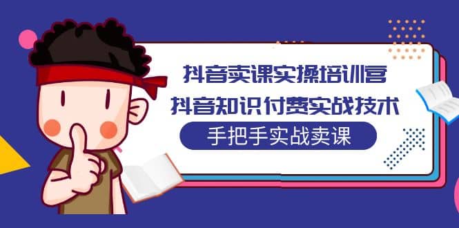抖音卖课实操培训营：抖音知识付费实战技术，手把手实战课创客之家-网创项目资源站-副业项目-创业项目-搞钱项目创客之家