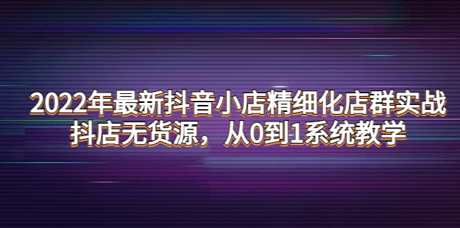2022年最新抖音小店精细化店群实战，抖店无货源，从0到1系统教学创客之家-网创项目资源站-副业项目-创业项目-搞钱项目创客之家