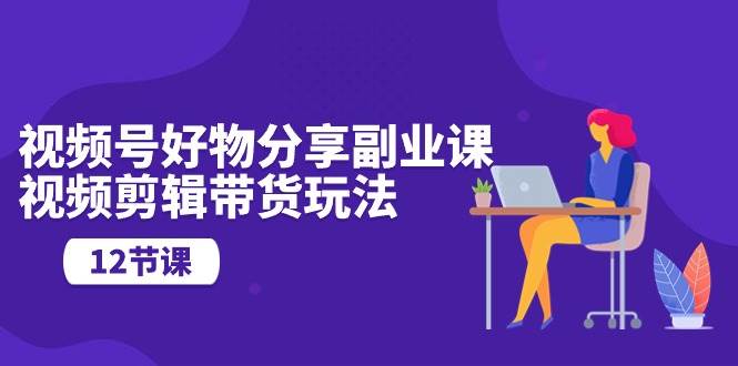 视频号好物分享副业课，视频剪辑带货玩法（12节课）创客之家-网创项目资源站-副业项目-创业项目-搞钱项目创客之家