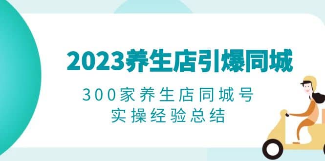 2023养生店·引爆同城，300家养生店同城号实操经验总结创客之家-网创项目资源站-副业项目-创业项目-搞钱项目创客之家