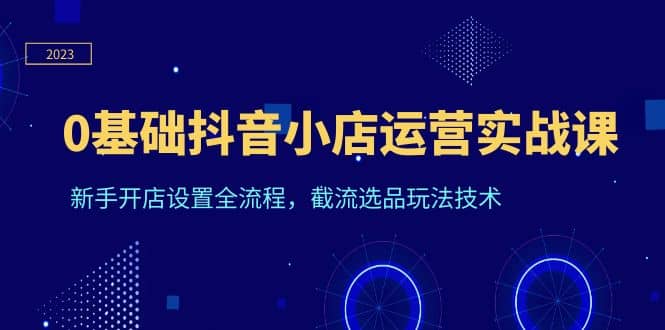 0基础抖音小店运营实战课，新手开店设置全流程，截流选品玩法技术创客之家-网创项目资源站-副业项目-创业项目-搞钱项目创客之家