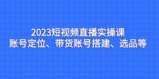 2023短视频直播实操课，账号定位、带货账号搭建、选品等创客之家-网创项目资源站-副业项目-创业项目-搞钱项目创客之家