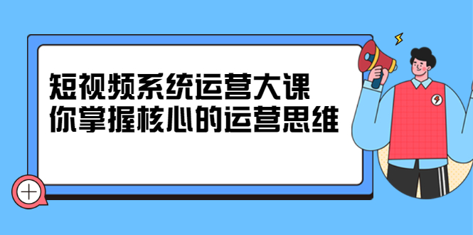 短视频系统运营大课，你掌握核心的运营思维 价值7800元创客之家-网创项目资源站-副业项目-创业项目-搞钱项目创客之家
