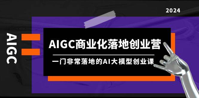 AIGC-商业化落地创业营，一门非常落地的AI大模型创业课（8节课+资料）创客之家-网创项目资源站-副业项目-创业项目-搞钱项目创客之家