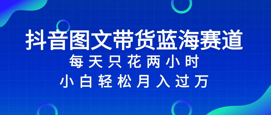 抖音图文带货蓝海赛道，每天只花2小时，小白轻松过万创客之家-网创项目资源站-副业项目-创业项目-搞钱项目创客之家