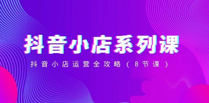抖音小店-系列课，抖音小店运营全攻略（8节课）创客之家-网创项目资源站-副业项目-创业项目-搞钱项目创客之家