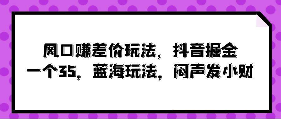 风口赚差价玩法，抖音掘金，一个35，蓝海玩法，闷声发小财创客之家-网创项目资源站-副业项目-创业项目-搞钱项目创客之家