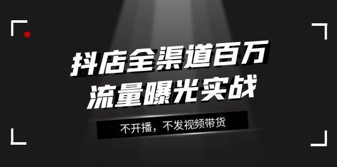 抖店-全渠道百万流量曝光实战，不开播，不发视频带货（16节课）创客之家-网创项目资源站-副业项目-创业项目-搞钱项目创客之家