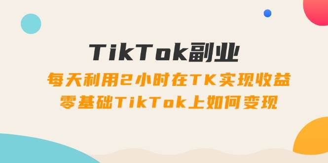 TikTok副业：每天利用2小时在TK实现收益，零基础TikTok上如何变现，34节程创客之家-网创项目资源站-副业项目-创业项目-搞钱项目创客之家