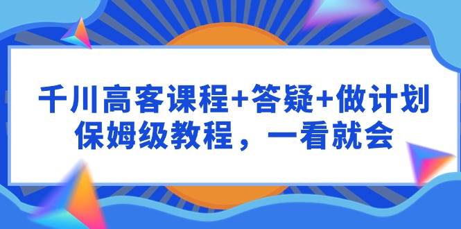 千川 高客课程+答疑+做计划，保姆级教程，一看就会创客之家-网创项目资源站-副业项目-创业项目-搞钱项目创客之家