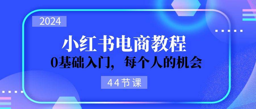 2024从0-1学习小红书电商，0基础入门，每个人的机会（44节）创客之家-网创项目资源站-副业项目-创业项目-搞钱项目创客之家